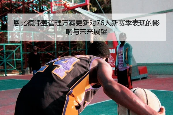 恩比德膝盖管理方案更新对76人新赛季表现的影响与未来展望 - HTH Sports