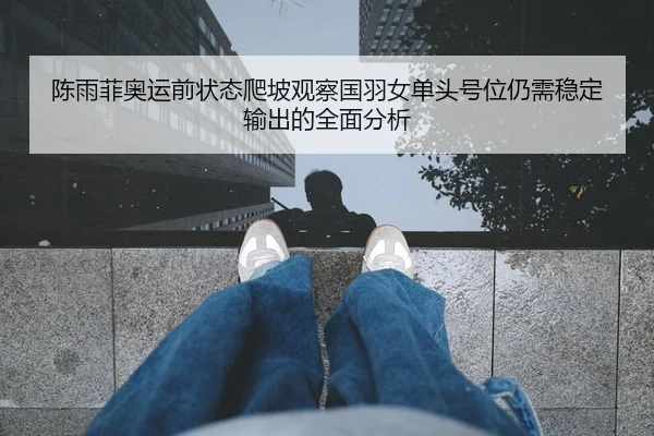 陈雨菲奥运前状态爬坡观察国羽女单头号位仍需稳定输出的全面分析 - HTH Sports