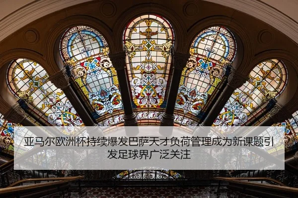 亚马尔欧洲杯持续爆发巴萨天才负荷管理成为新课题引发足球界广泛关注（HTH Sports）
