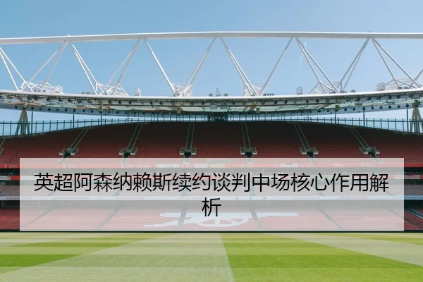 英超阿森纳赖斯续约谈判中场核心作用解析