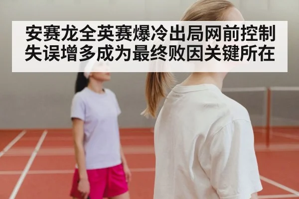 安赛龙全英赛爆冷出局网前控制失误增多成为最终败因关键所在