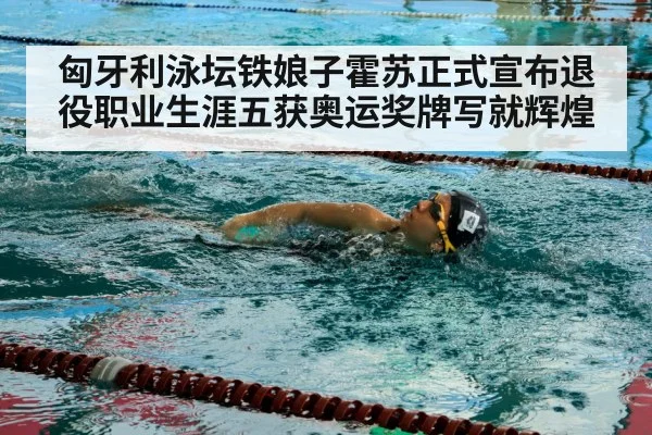 匈牙利泳坛铁娘子霍苏正式宣布退役职业生涯五获奥运奖牌写就辉煌